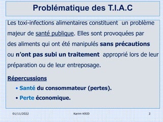 Les toxi-infections alimentaires constituent un problème
majeur de santé publique. Elles sont provoquées par
des aliments qui ont été manipulés sans précautions
ou n’ont pas subi un traitement approprié lors de leur
préparation ou de leur entreposage.
Répercussions
• Santé du consommateur (pertes).
• Perte économique.
01/11/2022 2
Karim KRID
Problématique des T.I.A.C
 