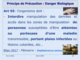 01/11/2022 Karim KRID 20
Art 55: l’organisme doit :
- Interdire manipulation des denrées et
accès dans les zones de manipulation de
personnes susceptibles d’être atteintes
ou porteuses d’une maladie
transmissible, portant plaies infectées ou
lésions cutanées, etc…
Bilan 2017 : Pâtisserie : Staphylococcus aureus.
Principe de Précaution : Danger Biologique
 