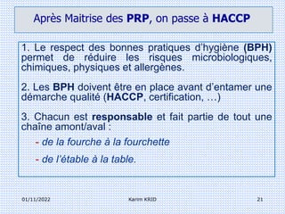 01/11/2022 Karim KRID 21
1. Le respect des bonnes pratiques d’hygiène (BPH)
permet de réduire les risques microbiologiques,
chimiques, physiques et allergènes.
2. Les BPH doivent être en place avant d’entamer une
démarche qualité (HACCP, certification, …)
3. Chacun est responsable et fait partie de tout une
chaîne amont/aval :
- de la fourche à la fourchette
- de l’étable à la table.
Après Maitrise des PRP, on passe à HACCP
 