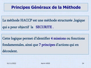 Principes Généraux de la Méthode
La méthode HACCP est une méthode structurée ,logique
qui a pour objectif la SECURITE .
Cette logique permet d’identifier 4 missions ou fonctions
fondamentales, ainsi que 7 principes d’actions qui en
découlent.
01/11/2022 24
Karim KRID
 