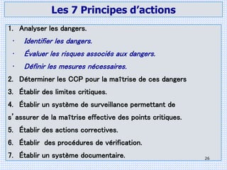 Les 7 Principes d’actions
1. Analyser les dangers.
• Identifier les dangers.
• Évaluer les risques associés aux dangers.
• Définir les mesures nécessaires.
2. Déterminer les CCP pour la maîtrise de ces dangers
3. Établir des limites critiques.
4. Établir un système de surveillance permettant de
s’assurer de la maîtrise effective des points critiques.
5. Établir des actions correctives.
6. Établir des procédures de vérification.
7. Établir un système documentaire. 26
 
