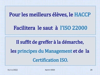 01/11/2022 Karim KRID 28
Pour les meilleurs élèves, le HACCP
Facilitera le saut à l’ISO 22000
Il suffit de greffer à la démarche,
les principes du Management et de la
Certification ISO.
 