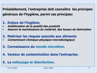 01/11/2022 3
Karim KRID
Préalablement, l’entreprise doit connaître les principes
généraux de l’hygiène, parmi ces principes:
1. Enjeux de l’hygiène.
• Amélioration de la qualité des produits
• Assurer la maintenance du matériel, des locaux de fabrication
2. Maîtriser les risques associés aux aliments
• Contaminant chimique-physique-microbiologique
3. Connaissance du monde microbien.
4. Vecteur de contamination dans l’entreprise.
5. Le nettoyage et désinfection.
 