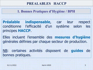 01/11/2022 Karim KRID 5
1. Bonnes Pratiques d’Hygiène / BPH
Préalable indispensable, car leur respect
conditionne l’efficacité d’un système selon les
principes HACCP.
Elles incluent l’ensemble des mesures d’hygiène
générales définies par chaque secteur de production.
NB: certaines activités disposent de guides de
bonnes pratiques.
PREALABLES HACCP
 