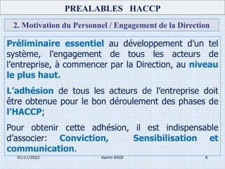 01/11/2022 Karim KRID 6
2. Motivation du Personnel / Engagement de la Direction
Préliminaire essentiel au développement d’un tel
système, l’engagement de tous les acteurs de
l’entreprise, à commencer par la Direction, au niveau
le plus haut.
L’adhésion de tous les acteurs de l’entreprise doit
être obtenue pour le bon déroulement des phases de
l’HACCP;
Pour obtenir cette adhésion, il est indispensable
d’associer: Conviction, Sensibilisation et
communication.
PREALABLES HACCP
 