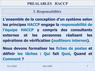01/11/2022 Karim KRID 7
3. Responsabilités
L’ensemble de la conception d’un système selon
les principes HACCP engage la responsabilité de
l’équipe HACCP y compris des consultants
externes et les personnes réalisant les
opérations de vérification (auditeurs internes).
PREALABLES HACCP
Nous devons formaliser les fiches de postes et
définir les tâches : Qui fait Quoi, Quand et
Comment ?
 