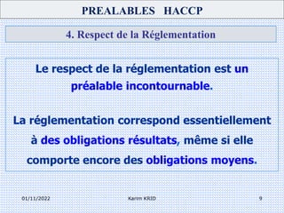 01/11/2022 Karim KRID 9
4. Respect de la Réglementation
Le respect de la réglementation est un
préalable incontournable.
La réglementation correspond essentiellement
à des obligations résultats, même si elle
comporte encore des obligations moyens.
PREALABLES HACCP
 