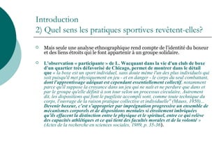 Introduction
2) Quel sens les pratiques sportives revêtent-elles?
 Mais seule une analyse ethnographique rend compte de l’identité du boxeur
et des liens étroits qui le font appartenir à un groupe solidaire.
 L'observation « participante » de L. Wacquant dans la vie d'un club de boxe
d'un quartier très défavorisé de Chicago, permet de montrer dans le détail
que « la boxe est un sport individuel, sans doute même l'un des plus individuels qui
soit puisqu'il met physiquement en jeu - et en danger - le corps du seul combattant,
dont l'apprentissage adéquat est cependant essentiellement collectif, notamment
parce qu'il suppose la croyance dans un jeu qui ne naît et ne perdure que dans et
par le groupe qu'elle définit à son tour selon un processus circulaire. Autrement
dit, les dispositions qui font le pugiliste accompli sont, comme toute technique du
corps, l'ouvrage de la raison pratique collective et individuelle" (Mauss, 1950)...
Devenir boxeur, c’est s’approprier par imprégnation progressive un ensemble de
mécanismes corporels et de dispositions mentales si étroitement imbriquées
qu'ils effacent la distinction entre le physique et le spirituel, entre ce qui relève
des capacités athlétiques et ce qui tient des facultés morales et de la volonté »
(Actes de la recherche en sciences sociales, 1989, p. 35-36).
 