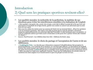 Introduction
2) Quel sens les pratiques sportives revêtent-elles?
 Les qualités morales: la recherche de la perfection, la maîtrise de ses
émotions pour éviter les interférences nuisibles à la réalisation de l’exploit
 « Etre parfait, c’est partir vite, courir vite et juste, avoir dès le début le projet de la fin que l’on voit
clairement à l’extrémité de la ligne droite, garder son couloir et vaincre son adversaire par la seule
force de son esprit.
 Etre sous les ordres du starter pour un coureur de fond c’est un moment béni (…)Pour les sprinters
c’est un moment à gommer. Son esprit s’est vidé au point que le coup de pistolet y résonnera
jusqu’aux applaudissements. Il a pourtant déjà fait l’essentiel: le plus harassant pour un sprinter, ce
sont les cinquante mètres qu’il faut courir à fond dans sa tête pour être à pleine vitesse dès l’instant
du départ »
 Source: Paul Fournel « Les Athlètes dans leur tête » Editions du Seuil, 1994.
 Les qualités morales: le choix du partage et l’acceptation de l’autre et de ses
différences.
 « Looking for Eric » ne cherche pas à démontrer comment l'ultralibéralisme fait prospérer le
grand banditisme : il se contente de le montrer, et c'est bien plus efficace. La description du football
comme lien social menacé par l'argent roi est tout aussi réussie. Comme Eric et ses copains-collègues
du centre de tri postal, Loach fait part de sa nostalgie d'une époque où les ouvriers pouvaient encore
s'offrir une place au stade pour applaudir Cantona. Avant que les milliardaires du monde entier ne
rachètent les clubs anglais et ne transforment le sport du peuple en loisir de luxe.
 