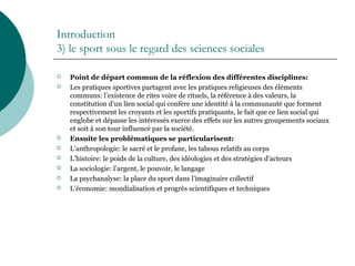 Introduction
3) le sport sous le regard des sciences sociales
 Point de départ commun de la réflexion des différentes disciplines:
 Les pratiques sportives partagent avec les pratiques religieuses des éléments
communs: l’existence de rites voire de rituels, la référence à des valeurs, la
constitution d’un lien social qui confère une identité à la communauté que forment
respectivement les croyants et les sportifs pratiquants, le fait que ce lien social qui
englobe et dépasse les intéressés exerce des effets sur les autres groupements sociaux
et soit à son tour influencé par la société.
 Ensuite les problématiques se particularisent:
 L’anthropologie: le sacré et le profane, les tabous relatifs au corps
 L’histoire: le poids de la culture, des idéologies et des stratégies d’acteurs
 La sociologie: l’argent, le pouvoir, le langage
 La psychanalyse: la place du sport dans l’imaginaire collectif
 L’économie: mondialisation et progrès scientifiques et techniques
 