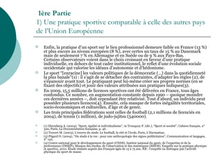 1ère Partie
1) Une pratique sportive comparable à celle des autres pays
de l’Union Européenne
 Enfin, la pratique d’un sport sur le lieu professionnel demeure faible en France (13 %)
et plus encore au niveau européen (8 %), avec certes un taux de 15 % au Danemark
mais de seulement 7 % en Allemagne et en Suède ou de 9 % aux Pays-Bas.
Certains observateurs voient dans le choix croissant en faveur d’une pratique
individuelle, en dehors de tout cadre institutionnel, le reflet d’une évolution sociale
occidentale qui valorise les idéaux d’autonomie et d’hédonisme.
 Le sport “[enracine] les valeurs politiques de la démocratie (…) dans la quotidienneté
la plus banale”(1) : il s’agit de se détacher des contraintes, d’adapter les règles (2), de
s’épanouir avant tout. Le pratiquant peut lui-même créer ses propres normes (en se
fixant des objectifs) et jouir des valeurs attribuées aux pratiques ludiques(3).
 En 2009, 15,5 millions de licences sportives ont été délivrées en France, tous âges
confondus. Ce nombre, en augmentation constante depuis 1990 – quoique moindre
ces dernières années –, doit cependant être relativisé. Tout d’abord, un individu peut
posséder plusieurs licences(4). Ensuite, cela masque de fortes inégalités territoriales,
socio-économiques et culturelles, d’âge et de genre.
 Les trois principales fédérations sont celles de football (2,1 millions de licenciés en
2004), de tennis (1 million), de judo-jujitsu (540000).
 (1) Ehrenberg A. (2004), “Sport, égalité et individualisme”, in Tronquoy P. (dir.), “Sport et société”, Cahiers français, n°
320, Paris, La Documentation française, p. 46.
 (2) Travert M. (2003), L’envers du stade. Le football, la cité et l’école, Paris, L’Harmattan.
 (3) Pégard O. (2004), “Du stade à la rue : pour une anthropologie des signes publicitaires”, Communication et langages,
n° 142.
 (4) Centre national pour le développement du sport (CNDS), Institut national du sport, de l’expertise et de la
performance (INSEP), Mission des études, de l’observation et des statistiques (MÉOS), Enquête sur la pratique physique
et sportive, 2010. Étude réalisée auprès des Français âgés de 15 à 75 ans. NB : l’enquête ne distingue pas l’activité
physique du sport de masse.
 