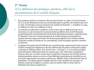 1ère
Partie
2) La diffusion des pratiques sportives, effet de la
moyennisation de la société française
 Si la pratique sportive est massive, elle est aussi récente: en 1985, 75 % des Français
de 12 à 75 ans déclaraient avoir une activité physique et sportive, ils n'étaient que 25 %
en 1967. En témoigne aussi la croissance du nombre de licenciés : 1 ,8 million en 1949,
10 millions en 1991, 16,1 millions en 2004.
 La croissance la plus forte a d'ailleurs eu lieu entre 1957 et 1986 (5,9 % par an en
moyenne), ce qui correspond à la moyennisation accélérée de la société française
caractéristique de cette période dite de Seconde Révolution française (1965-84) selon
H. Mendras. Pour lui, la moyennisation de la société française correspond à la
manière dont les classes movennes deviennent prescriptrices d'un certain nombre
d'activités sociales (le barbecue, les associations), dont la pratique sportive constitue
un élément.
 La plupart des sports ont été élaborés par un petit groupe, appartenant le plus souvent
à l'élite (exemple de l'alpinisme et du tour effectué par les jeunes aristocrates anglais
en Europe au XIXème siècle, d'où vient le mot « tourisme » ), ou à certains groupes
culturels (sports californiens dans les années 1950: surf, roller-skate, parapente).
Dans les deux cas, une élite sociale innove d'abord en inventant une activité sportive,
institutionnalisée ensuite au travers d'une fédération généralement contrôlée par un
personnel appartenant aux classes supérieures, diffusée enfin en direction de toute la
population. Ce schéma général explique bien les cycles sportifs: par exemple, en
Europe, le golf qui remplace, en partie, dans les années 1980 le tennis dans la
distinction des classes supérieures.
 