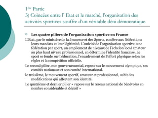 1ère
Partie
3) Coincées entre l’ Etat et le marché, l’organisation des
activités sportives souffre d’un véritable déni démocratique.
 Les quatre piliers de l’organisation sportive en France
L’Etat, par le ministère de la Jeunesse et des Sports, confère aux fédérations
leurs mandats et leur légitimité. L’unicité de l’organisation sportive, une
fédération par sport, un empilement de niveaux de l’échelon local amateur
au plus haut niveau professionnel, en détermine l’identité française. Le
sport se fonde sur l’éducation, l’encadrement de l’effort physique selon les
règles et la compétition officielle.
Le second pilier, non gouvernemental, repose sur le mouvement olympique, ses
comités nationaux et son comité international.
le troisième, le mouvement sportif, amateur et professionnel, subit des
modifications qui affectent son identité.
Le quatrième et dernier pilier « repose sur le réseau national de bénévoles en
nombre considérable et décisif »
 