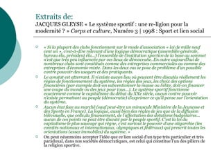 Extraits de:
JACQUES GLEYSE « Le système sportif : une re-ligion pour la
modernité ? » Corps et culture, Numéro 3 | 1998 : Sport et lien social
 « Si la plupart des clubs fonctionnent sur le mode d’association « loi de mille neuf
cent un », c’est-à-dire relevant d’une logique démocratique (assemblée générale,
bureau élu, président élu...) l’ensemble de l’institution sportive de la base au sommet
n’est que très peu influencée par ces lieux de démocratie. En outre aujourd’hui de
nombreux clubs sont constitués comme des entreprises commerciales ou comme des
entreprises d’économie mixte. Dans les deux cas se pose de problème d’un possible
contre pouvoir des usagers et des pratiquants.
 Le constat est atterrant. Il n’existe aucun lieu où peuvent être discutés réellement les
règles de fonctionnement du système, les règles des jeux, les choix des options
financières (par exemple doit-on subventionner la masse ou l’élite, doit-on financer
une coupe du monde ou des jeux pour tous...). Le système sportif fonctionne
exactement comme le capitalisme du début du XXe siècle, aucun contre pouvoir
n’existe permettant au peuple (démocratie) d’exprimer ce qu’il pense sur l’orientation
du système.
 Aucun état face au marché (sauf peut-être un minuscule Ministère de la Jeunesse et
des Sports en France). La logique, aussi bien des règles de jeu que de la diffusion
télévisuelle, que celle,du financement, de l’affectation des dotations budgétaires...
aucun de ces points ne peut être discuté par le peuple sportif. C’est la loi du
capitalisme le plus sauvage qui règne, c’est surtout le pouvoir d’une oligarchie (les
comités nationaux et internationaux, olympiques et fédéraux) qui prescrit toutes les
orientations (assez immobiles) du système. »
 On peut néanmoins accepter l’idée que ce lien social d’un type très particulier et très
paradoxal, dans nos sociétés démocratiques, est celui qui constitue l’un des piliers de
la religion sportive.
 
