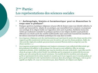 2ème
Partie:
Les représentations des sciences sociales
 1 - Anthropologie, histoire et herméneutique: peut-on désacraliser le
corps sans le profaner?
 Pratiques sportives et pratiques religieuses ont pour effet de donner corps à une identité collective, la
société, qui transcende les adeptes de ces pratiques, que rassemblent leurs croyances: en proposant
une sociologie de la religion fondée sur l’opposition entre sacré et profane, Durkheim énonce des
vérités qui conduisent à assimiler les pratiques sportives à une religion séculière ayant perdu les
références aux rituels sacrés des sociétés traditionnelles mais conservant l’essentiel des interdits et
des tabous concernant les attributs symboliques du corps dans la société.
 Les croyances religieuses sont des représentations qui expriment la nature des choses sacrées et les
rapports qu’elles soutiennent soit les unes avec les autres, soit avec les choses profanes. Enfin, les
rites sont des règles de conduite qui prescrivent comment l’homme doit se comporter avec les
choses sacrées. (…)
 Les croyances proprement religieuses sont toujours communes à une collectivité déterminée qui
fait profession d’y adhérer et de pratiquer les rites qui en sont solidaires. Elles ne sont pas
seulement admises, à titre individuel, par tous les membres de cette collectivité ; mais elles sont la
chose du groupe et elles en font l’unité. Les individus qui la composent se sentent liés les uns aux
autres, par cela seul qu’ils ont une foi commune. Une société dont les membres sont unis parce
qu’ils se représentent de la même manière le monde sacré et ses rapports avec le monde profane, et
parce qu’ils traduisent cette représentation commune dans des pratiques identiques, c’est ce qu’on
appelle une Eglise. Or, nous ne rencontrons pas, dans l’histoire, de religion sans Église.
 