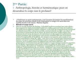 2ème
Partie:
1 -Anthropologie, histoire et herméneutique: peut-on
désacraliser le corps sans le profaner?
 « S’intéresser au sport contemporain, c’est l’occasion d’examiner les manifestations
du corps, les nouveaux rituels, et de réintroduire le vertige et le sacré dans nos
sociétés d’ordre et de raison » Martine Segalen
 Rituels et corps sacré
 Dans le cas des Zoulous de Durban, le football moderne pratiqué par cette ethnie,
[qui respecte les règles du football moderne], n’efface pas toute trace de tradition,
car il fait encore appel au magico-religieux, à une série de comportements marquant
un attachement à leur culture ancestrale, comme le fait de sacrifier une chèvre à
l’ouverture et la fermeture de la saison, de réunir lors d’une veillée autour d’un
immense feu de camp, les joueurs, les entraîneurs et des supporters sélectionnés, nus,
de faire pratiquer par le guérisseur anti-sorcier considéré plus que l’entraîneur
comme le responsable de la défaite, des incisions aux genoux, aux coudes et aux
autres articulations (Augé M., 1982 : 100). En ce sens, il paraît plus intéressant pour
l’auteur, de savoir en quoi le football européen évoque la conception zoulou et non
l’inverse, car le modèle zoulou est influencé par une autre référence : les
préparations à l’entraînement sportif évoquent ce à quoi étaient soumis les guerriers
du roi Shaka, organisateur de la nation zoulou au début du XIXe siècle : « veillées
autour du feu, absorption de “médecines” susceptibles de communiquer force et
vaillance, l’administration de ces mêmes “médecines” aux armes du combat (dans le
cas des footballeurs aux chaussures et aux maillots), l’absorption d’émétiques censées
purifier le corps le matin du combat (dans le cas des footballeurs le matin du match),
la formation en mille-pattes pour gagner le champ de bataille (dans le cas des
footballeurs le terrain de la rencontre, ce qui pose quelques problèmes dans les
autobus), l’abstinence sexuelle avant le combat ou la rencontre, manifestent très
précisément l’organisation guerrière et l’organisation sportive » (Augé Marc, 1982 :
102)
 
