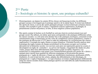 2ème
Partie
2 – Sociologie et histoire: le sport, une pratique culturelle?
 Historiquement, car depuis les années 80 les choses ont beaucoup évolué, les différents
groupes sociaux n'envisagent pas la pratique sportive de la même façon. ll existe tout d'abord
des sports de classe, à savoir des sports pratiqués presque exclusivement par certaines classes
sociales. Par exemple le golf, le tennis, l’équitation (classes supérieures), la plongée, le
parachutisme (classes moyennes), la lutte, la boxe anglaise (classes populaires).
 Des sports comme le hockey ou le football ne sont pas réservés exclusivement à un seul
groupe social. Par ailleurs, un même sport peut correspondre à des pratiques différentes selon
les classes sociales. Le vélo peut ainsi donner lieu à des pratiques ascétiques, consistant en des
entraînements longs et harassants sur des vélos de compétition (classes populaires), comme à
des pratiques de découverte à VTT dans le cadre de randonnées (le cyclotourisme des classes
supérieures). L'exemple du rugby illustre ce genre d'analyse. Christian Pociello analyse ainsi
la pratique du rugby comme un champ socioculturel où les postes occupés sur le terrain
découlent de la hiérarchie sociale. Les ouvriers sont ainsi sur-représentés parmi les avants et
développent un rugby de « tranchée » au service de l'équipe, s'acquittant des tâches les plus
viriles, jusque dans leurs débordements délinquants (coups en mêlée, bagarres). Les
techniciens et contremaîtres sont quant à eux essentiellement présents aux postes de « demis »,
mettant ainsi à profit leurs qualités de réflexion stratégique et d'exécution des passes,
pratiquant un « rugby de décision » Ouant aux intellectuels (instituteurs, professeurs d'EPS,
étudiants), ils sont avant tout des ailiers, adeptes des débordements et des décalages, ils
pratiquent un « rugby-Champagne ». Ce type d'analyse en termes d'appropriation différentielle
selon les classes sociales d'une même pratique sportive est redevable du cadre bourdieusien de
La Distinction.
 