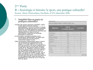2ème
Partie
B – Sociologie et histoire: le sport, une pratique culturelle?
Source: Alexis Trémoulinas, Ecoflash, n°213, décembre 2006
 Inégalités liées au genre ou
pratiques culturelles?
ll existe des sports masculins (football, rugby)
et des sports féminins (danse,
gymnastique), comme le montre l'inégale
distribution des genres dans les pratiques
sportives. ll existe également quelques
sports mixtes, où femmes et hommes sont
représentés à la mesure de leur
participation moyenne aux activités
physiques et sportives.
La domination masculine procède via la
socialisation différentielle: les filles sont
moins sportives que les garçons,
notamment après 15 ans .
Cette socialisation différentielle selon le genre
est accentuée par l'appartenance de
classe: 57 % des filles de 12 à 17 ans
dont les parents n'ont aucun diplôme font
du sport au moins une fois par semaine,
contre 98 % des garçons dans la même
situation. Au contraire, quand les parents
ont un diplôme supérieur au bac, 87 %
des filles et 88 % des garçons font du
sport. Le genre de l'enfant, le fait que le
père soit sportif ou non, le diplôme des
parents et le fait que la mère soit sportive
ou non déterminent, dans cet ordre, la
probabilité d'un jeune de 12 à 17 ans de
faire du sport.
 