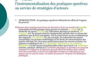 3 Partie
l’instrumentalisation des pratiques sportives
au service de stratégies d’acteurs
 INTRODUCTION : les pratiques sportives réfractent les effets de l’argent,
du pouvoir
Présentes dans pratiquement tous les domaines de la vie sociale [ la famille
(principale activité partagée entre parents et enfants), la santé (cf. la
médecine du sport), l’école (cf. l’éducation physique et sportive), les
sciences (cf. les progrès dans les équipements sportifs tant au niveau des
matériaux que de leur conception, voir la controverse sur les combinaisons
des nageurs), l’économie (cf. par exemple, les industriels des sports
automobiles, les groupes multimédias et les droits de retransmission des
matchs télévisés, les caravanes publicitaires pour les courses cyclistes, les
pelouses synthétiques etc..), le domaine des loisirs, la création
littéraire ( cf des œuvres exceptionnelles telles que Courir ) et artistique
(cinéma, peinture, théâtre)] les activités physiques et sportives ne peuvent
échapper à l’influence de facteurs qui scandent l’évolution de la société
dans son ensemble, à savoir les inégalités sociales et culturelles et aux
agents qui en sont la cause: les luttes de pouvoir, l’argent, les idéologies
politiques.
 
