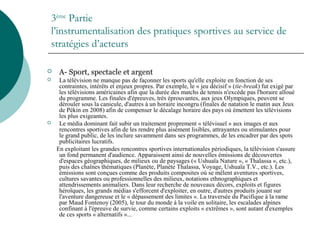 3ème
Partie
l’instrumentalisation des pratiques sportives au service de
stratégies d’acteurs
 A- Sport, spectacle et argent
 La télévision ne manque pas de façonner les sports qu'elle exploite en fonction de ses
contraintes, intérêts et enjeux propres. Par exemple, le « jeu décisif » (tie-break) fut exigé par
les télévisions américaines afin que la durée des matchs de tennis n'excède pas l'horaire alloué
du programme. Les finales d'épreuves, très éprouvantes, aux jeux Olympiques, peuvent se
dérouler sous la canicule, d'autres à un horaire incongru (finales de natation le matin aux Jeux
de Pékin en 2008) afin de compenser le décalage horaire des pays où émettent les télévisions
les plus exigeantes.
 Le média dominant fait subir un traitement proprement « télévisuel » aux images et aux
rencontres sportives afin de les rendre plus aisément lisibles, attrayantes ou stimulantes pour
le grand public, de les inclure savamment dans ses programmes, de les encadrer par des spots
publicitaires lucratifs.
En exploitant les grandes rencontres sportives internationales périodiques, la télévision s'assure
un fond permanent d'audience. Apparaissent ainsi de nouvelles émissions de découvertes
d'espaces géographiques, de milieux ou de paysages (« Ushuaïa Nature », « Thalassa », etc.),
puis des chaînes thématiques (Planète, Planète Thalassa, Voyage, Ushuaïa T.V., etc.). Les
émissions sont conçues comme des produits composites où se mêlent aventures sportives,
cultures savantes ou professionnelles des milieux, notations ethnographiques et
attendrissements animaliers. Dans leur recherche de nouveaux décors, exploits et figures
héroïques, les grands médias s'efforcent d'exploiter, en outre, d'autres produits jouant sur
l'aventure dangereuse et le « dépassement des limites ». La traversée du Pacifique à la rame
par Maud Fontenoy (2005), le tour du monde à la voile en solitaire, les escalades alpines
confinant à l'épreuve de survie, comme certains exploits « extrêmes », sont autant d'exemples
de ces sports « alternatifs »...
 