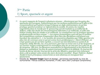 3ème
Partie
1) Sport, spectacle et argent
 Le sport rapporte de l’argent à plusieurs niveaux : directement par les gains des
spectacles qu’il propose, indirectement par les surfaces publicitaires qu’il offre et les
consommations qu’il génère lorsqu’il impose un style vestimentaire ou qu’une
pratique sportive amateur se répand dans la société. En 2000, les recettes
engendrées dans le monde par le sponsoring ont été évaluées à 15 milliards de
dollars, celles des droits de retransmissions télévisées à 42 milliards, et celles des
tickets vendus dans les stades à 50 milliards. La conséquence sur la pratique sportive
professionnelle est bien connue : « Les enjeux économiques sont tels que le nombre
des compétitions continue d’augmenter dans bien des disciplines entraînant une
lourdeur du calendrier (…). Le nombre de rencontres disputées par l’élite sportive n’a
plus rien de commun avec ce qu’ont connu leurs prédécesseurs » Henri Pélissier, en
vingt-quatre ans de carrière cycliste, a couvert 52 000 kilomètres à 25 km/h de
moyenne, Eddy Merckx, lui, en a parcouru 400 000 en treize ans à 37 de moyenne, et
un coureur moyen contemporain en revendique plus de 30 000 par an à plus de 45
de moyenne. Dès lors, les blessures musculaires ou ligamentaires et les fractures de
fatigue se multiplient, les fins de saison tournant parfois à la débâcle. Le tournoi de
tennis de Bercy, dernier tournoi de la série des Masters, pourtant très richement
doté, a dû se passer cette année des stars du tennis mondial : Roger Federer, Rafael
Nadal et leurs principaux concurrents se sont abstenus en invoquant leur
épuisement.
 Extraits de Vincent Troger Sport et dopage : perversion marchande ou reve de
surhumanite ? Revue Sciences Humaines, n°180, mars 2007 [rubrique Comprendre]
 
