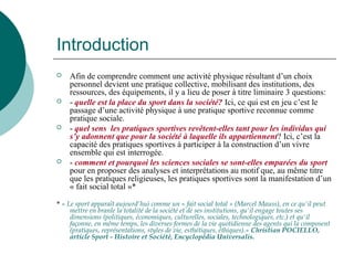 Introduction
 Afin de comprendre comment une activité physique résultant d’un choix
personnel devient une pratique collective, mobilisant des institutions, des
ressources, des équipements, il y a lieu de poser à titre liminaire 3 questions:
 - quelle est la place du sport dans la société? Ici, ce qui est en jeu c’est le
passage d’une activité physique à une pratique sportive reconnue comme
pratique sociale.
 - quel sens les pratiques sportives revêtent-elles tant pour les individus qui
s’y adonnent que pour la société à laquelle ils appartiennent? Ici, c’est la
capacité des pratiques sportives à participer à la construction d’un vivre
ensemble qui est interrogée.
 - comment et pourquoi les sciences sociales se sont-elles emparées du sport
pour en proposer des analyses et interprétations au motif que, au même titre
que les pratiques religieuses, les pratiques sportives sont la manifestation d’un
« fait social total »*
* « Le sport apparaît aujourd'hui comme un « fait social total » (Marcel Mauss), en ce qu'il peut
mettre en branle la totalité de la société et de ses institutions, qu'il engage toutes ses
dimensions (politiques, économiques, culturelles, sociales, technologiques, etc.) et qu'il
façonne, en même temps, les diverses formes de la vie quotidienne des agents qui la composent
(pratiques, représentations, styles de vie, esthétiques, éthiques).» Christian POCIELLO,
article Sport - Histoire et Société, Encyclopédia Universalis.
 