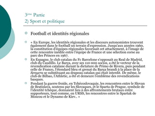 3ème
Partie
2) Sport et politique
 Football et identités régionales
 « En Europe, les identités régionales et les discours autonomistes trouvent
également dans le football un terrain d'expression. Jusqu'aux années 1960,
la constitution d'équipes régionales favorisait cet attachement, à l'image de
cette rencontre inédite entre l'équipe de France et une sélection corse au
parc des Princes en 1967.
 En Espagne, le club catalan du Fc Barcelone s'opposait au Real de Madrid,
club du Caudillo. Le Barça, avec ses 110 000 socios, a été le vecteur de la
revendication catalane durant la dictature de Primo de Rivera, puis pendant
celle de Franco, l'étendard bleu et grenat du Barça brandi à la place de la
Senyera se substituant au drapeau catalan qui était interdit. De même, le
club de Bilbao, l'Athletic, a été et demeure l'emblème des revendications
basques.
 Pendant la guerre froide, en Tchécoslovaquie, les rencontres entre le Slovan
de Bratislava, soutenu par les Slovaques, et le Sparta de Prague, symbole de
l'identité tchèque, donnaient lieu à des affrontements brutaux entre
supporteurs, tout comme, en URSS, les rencontres entre le Spartak de
Moscou et le Dynamo de Kiev.. »
 