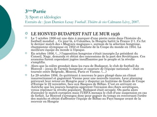 3ème
Partie
3) Sport et idéologies
Extraits de : Jean Damien Lesay Football .Théâtre de vies Calmann Lévy, 2007.
 LE HONVED BUDAPEST FAIT LE MUR 1956
 Le 7 octobre 1956 est une date à marquer d'une pierre noire dans l’histoire du
football mondial ... Ce jour-là, à Colombes, la Hongrie battit la France 2-1. Ce fut
le dernier match des « Magyars magiques », surnom de la sélection hongroise,
championne olympique en 1952 et finaliste de la Coupe du monde en 1954. La
meilleure équipe du monde à l'époque.
 En octobre 1956, (…) l'opposition hongroise s'était insurgée.Le président du
Conseil, Nagy, demanda et obtint des concessions de la part des Soviétiques. Ces
avancées furent cependant jugées insuffisantes par le peuple et la révolte
s'amplifia.
 Alors que la colère grondait dans les rues de Budapest, le club de football du
Honved – joyau de l'armée hongroise et ossature de l'équipe nationale – était en
tournée entre Belgrade, Moscou, Paris et Vienne. (…)
 Le 29 octobre 1956, ils quittèrent à nouveau le pays plongé dans un climat
insurrectionnel et gagnèrent Vienne pour une nouvelle tournée. Leur planning
prévoyait leur retour en Hongrie pour y disputer un huitième de finale de Coupe
d'Europe le 22 novembre, face aux Basques de Bilbao. C'est en arrivant en
Autriche que les joueurs hongrois apprirent l'invasion des chars soviétiques,
venus réprimer la révolte populaire. Budapest était occupée. On parla alors
d'annuler le match européen mais l’UEFA menaça le club d'une suspension en cas
de forfait. Le Honved s'arrangea donc pour gagner du temps en renversant l'ordre
des matchs et obtint d'affronter l'équipe de Bilbao au Pays basque avant de la
recevoir en Hongrie
 
