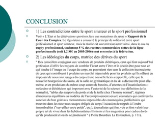 CONCLUSION
 1) Les contradictions entre le sport amateur et le sport professionnel
 Voir « L’Etat et les fédérations sportives face aux mutations du sport » Rapport de la
Cour des Comptes. Le législateur a consacré le principe de solidarité entre sport
professionnel et sport amateur, mais la réalité est souvent tout autre: ainsi, dans le cas du
rugby professionnel, seulement 5 % des recettes commerciales nettes de la ligue
professionnelle (soit 1,2 M€ en 2005-2006) sont reversées à la fédération.
 2) Les idéologies du corps, matrice des dérives du sport
 " Des conseillers conjugaux aux vendeurs de produits diététiques, ceux qui font aujourd’hui
profession d’offrir les moyens de combler l’écart entre l’être et le devoir-être pour tout ce
qui touche à l’image ou l’usage du corps, ne pourraient rien sans la collusion inconsciente
de ceux qui contribuent à produire un marché inépuisable pour les produits qu’ils offrent en
imposant de nouveaux usages du corps et une nouvelle hexis corporelle, celle que la
nouvelle bourgeoisie du sauna, de la salle de gymnastique et du ski a découverte pour elle-
même, et en produisant du même coup autant de besoins, d’attentes et d’insatisfactions :
médecins et diététiciens qui imposent avec l’autorité de la science leur définition de la
normalité, "tables des rapports du poids et de la taille chez l’homme normal", régimes
alimentaires équilibrés ou modèles de l’accomplissement sexuel, couturiers qui confèrent la
sanction du bon goût aux mensurations impossibles des mannequins, publicitaires qui
trouvent dans les nouveaux usages obligés du corps l’occasion de rappels à l’ordre
innombrables ("surveillez votre poids", etc.), journalistes qui font voir et font valoir leur
propre art de vivre dans les hebdomadaires féminins et les magazines pour cadres dorés
qu’ils produisent et où ils se produisent " ( Pierre Bourdieu La Distinction, p. 171).
 