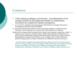 Conclusion
 3) Des politiques publiques sans boussole : des balbutiements d’une
stratégie nationale de développement durable aux emballements
mercantiles des compétitions réputées prestigieuses.
 Le 3 mai 2011, le Ministre des Sports présente officiellement la Stratégie Nationale du
Développement Durable du Sport (SNDDS).
« La question primordiale réside dans les modes de pratiques adaptés à un épanouissement
personnel, à tous les âges de la vie, dans le cadre d’une qualité de vie collective.
Chaque activité, chaque mode de pratique (loisir, organisé, auto-organisé, compétition, scolaire…),
chaque niveau, chaque site, chaque territoire, chaque intervenant dans la réalisation et la
gestion des lieux de pratique et chaque fabricant de matériel sportif est concerné, et porte la
responsabilité et le pouvoir de faire mieux, et de contribuer ainsi à l’effort collectif. La
présente stratégie prend en compte l’ensemble de ces différentes dimensions du sport ».

Le coût total de réalisation du Stade de France, financé à 53% par le Consortium
privé et à 47% par l'État, est de 745 millions € HT répartis en: 500 millions € de gros
oeuvre; 45 millions € de toiture; 200 millions € de corps d'états secondaires
(équipements, éclairage, ventilation, sonorisation, habillage, sièges, pelouse, etc.).
 