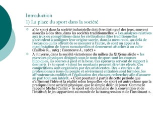 Introduction
1) La place du sport dans la société
 a) le sport dans la société industrielle doit être distingué des jeux, souvent
associés à des rites, dans les sociétés traditionnelles: « Les analyses relatives
aux jeux ou compétitions dans les civilisations dites traditionnelles
s’accordent à souligner leur origine sacrée, dans la mesure où, au-delà de
l’occasion qu’ils offrent de se mesurer à l’autre, ils sont un appel à la
manifestation de forces surnaturelles et demeurent attachés à un culte
(Caillois R., 1963 ; Cazeneuve J., 1967) »
 A l’inverse, dans la société victorienne du milieu du XIXème siècle « les
exercices physiques désignés sous le nom de sport sont les courses
hippiques, les courses à pied et la boxe. Ces épreuves servent de support à
des paris (« to sport ») dont les montants peuvent être très élevés. Ces
compétitions sont organisées par des aristocrates. Des « écuries » de
professionnels issus du peuple et sévèrement entraînés sont formées, les
affrontements codifiés et l’égalisation des chances recherchée afin d’assurer
au pari tout son intérêt. » C’est pourtant à partir de cette période que
s’affirment l’idée et la réalité selon lesquelles «le sport est autre chose que la
pratique d’une activité physique, que le simple désir de jouer. Comme le
rappelle Michel Caillat « le sport est du domaine de la convention et de
l’institué; le jeu appartient au monde de la transgression et de l’instituant ».
 