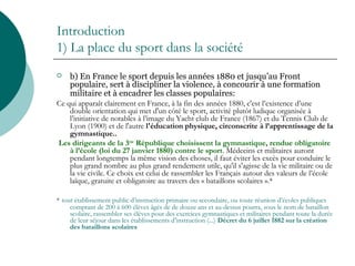 Introduction
1) La place du sport dans la société
 b) En France le sport depuis les années 1880 et jusqu’au Front
populaire, sert à discipliner la violence, à concourir à une formation
militaire et à encadrer les classes populaires:
Ce qui apparaît clairement en France, à la fin des années 1880, c'est l’existence d’une
double orientation qui met d'un côté le sport, activité plutôt ludique organisée à
l’initiative de notables à l’image du Yacht club de France (1867) et du Tennis Club de
Lyon (1900) et de l'autre l'éducation physique, circonscrite à l’apprentissage de la
gymnastique..
Les dirigeants de la 3ème
République choisissent la gymnastique, rendue obligatoire
à l’école (loi du 27 janvier 1880) contre le sport. Médecins et militaires auront
pendant longtemps la même vision des choses, il faut éviter les excès pour conduire le
plus grand nombre au plus grand rendement utile, qu'il s'agisse de la vie militaire ou de
la vie civile. Ce choix est celui de rassembler les Français autour des valeurs de l’école
laïque, gratuite et obligatoire au travers des « bataillons scolaires ».*
* tout établissement public d’instruction primaire ou secondaire, ou toute réunion d’écoles publiques
comptant de 200 à 600 élèves âgés de de douze ans et au-dessus pourra, sous le nom de bataillon
scolaire, rassembler ses élèves pour des exercices gymnastiques et militaires pendant toute la durée
de leur séjour dans les établissements d’instruction (...) Décret du 6 juillet 1882 sur la création
des bataillons scolaires
 