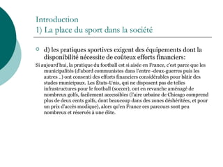 Introduction
1) La place du sport dans la société
 d) les pratiques sportives exigent des équipements dont la
disponibilité nécessite de coûteux efforts financiers:
Si aujourd'hui, la pratique du football est si aisée en France, c'est parce que les
municipalités (d'abord communistes dans l'entre -deux-guerres puis les
autres ..) ont consenti des efforts financiers considérables pour bâtir des
stades municipaux. Les États-Unis, qui ne disposent pas de telles
infrastructures pour le football (soccer), ont en revanche aménagé de
nombreux golfs, facilement accessibles (l'aire urbaine de Chicago comprend
plus de deux cents golfs, dont beaucoup dans des zones déshéritées, et pour
un prix d'accès modique), alors qu'en France ces parcours sont peu
nombreux et réservés à une élite.
 