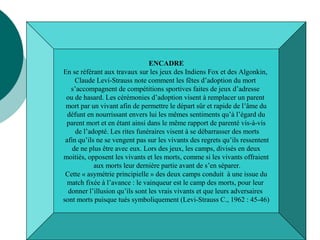 Encadré: différences entre jeux des sociétés
traditionnelles et sport contemporain
ENCADRE
En se référant aux travaux sur les jeux des Indiens Fox et des Algonkin,
Claude Levi-Strauss note comment les fêtes d’adoption du mort
s’accompagnent de compétitions sportives faites de jeux d’adresse
ou de hasard. Les cérémonies d’adoption visent à remplacer un parent
mort par un vivant afin de permettre le départ sûr et rapide de l’âme du
défunt en nourrissant envers lui les mêmes sentiments qu’à l’égard du
parent mort et en étant ainsi dans le même rapport de parenté vis-à-vis
de l’adopté. Les rites funéraires visent à se débarrasser des morts
afin qu’ils ne se vengent pas sur les vivants des regrets qu’ils ressentent
de ne plus être avec eux. Lors des jeux, les camps, divisés en deux
moitiés, opposent les vivants et les morts, comme si les vivants offraient
aux morts leur dernière partie avant de s’en séparer.
Cette « asymétrie principielle » des deux camps conduit à une issue du
match fixée à l’avance : le vainqueur est le camp des morts, pour leur
donner l’illusion qu’ils sont les vrais vivants et que leurs adversaires
sont morts puisque tués symboliquement (Levi-Strauss C., 1962 : 45-46)
 