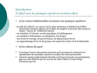 Introduction
2) Quel sens les pratiques sportives revêtent-elles?
 a) les vertus traditionnelles reconnues aux pratiques sportives:
- le culte de l’effort [« Le sport c’est le culte volontaire et habituel de l’effort
musculaire intensif, appuyé sur le désir de progrès et pouvant aller jusqu’au
risque » Baron de Coubertin (1905)]
- un substitut à l’oisiveté, au dévergondage, à la délinquance
- un antidote à l’alcoolisme, au tabagisme, à la drogue
- une école de courage, de persévérance, de dépassement de soi
- un apprentissage de la vie de groupe, du respect de l’autre et de la hiérarchie
 b) les valeurs du sport
 C’est dans l’œuvre des grands écrivains qu’il convient de (re)trouver la
signification des pratiques sportives au plan des choix personnels:
 Ainsi les sports professionnels (la lutte et la boxe) réservés aux pratiquants
pauvres sont illustrés par les œuvres de Jules Vallès et Victor Hugo
(l’homme qui rit).
 