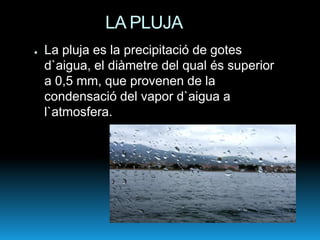 LA PLUJA
●   La pluja es la precipitació de gotes
    d`aigua, el diàmetre del qual és superior
    a 0,5 mm, que provenen de la
    condensació del vapor d`aigua a
    l`atmosfera.
 