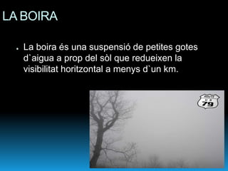 LA BOIRA

 ●   La boira és una suspensió de petites gotes
     d`aigua a prop del sòl que redueixen la
     visibilitat horitzontal a menys d`un km.
 