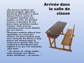 • Les jeunes écoliers qui
doivent parfois effectuer
plusieurs kilomètres à pied,
durant l’hiver, avant de
s’installer derrière leur
pupitre en bois. Ce dernier
encore en fonction de nos
jours dans certaines écoles
rurales, était souvent
entretenu mais aussi délabré
par les élèves.
• Plusieurs modèles firent leur
apparition au cours des
années, les plus anciens sont
sans conteste les bancs à cinq
places qui étaient pour le
moins qu’on puisse dire d’un
confort peu fonctionnel par
rapport à ce que l’on connaîtra
plus tard.
• “ La corvée de cirage tables
était réservée aux élèves
moins méritants ….le cancre ”
 