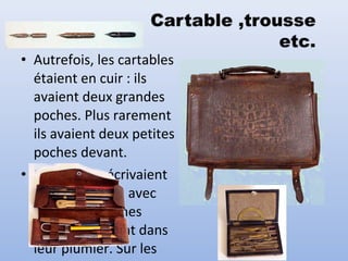 • Autrefois, les cartables
étaient en cuir : ils
avaient deux grandes
poches. Plus rarement
ils avaient deux petites
poches devant.
• Les enfants écrivaient
sur des cahiers avec
des porte-plumes
qu'ils rangeaient dans
leur plumier. Sur les
 