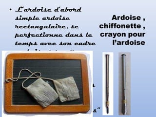 • L’ardoise d’abord
simple ardoise
rectangulaire, se
perfectionne dans le
temps avec son cadre
en bois et son trou
permettant d’y
attacher un petit
chiffon pour
l’essuyer. Les craies
carrées puis rondes
“les craies Robert
sont les plus célèbres”
 