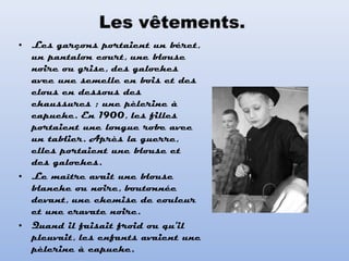 • Les garçons portaient un béret,
un pantalon court, une blouse
noire ou grise, des galoches
avec une semelle en bois et des
clous en dessous des
chaussures ; une pèlerine à
capuche. En 1900, les filles
portaient une longue robe avec
un tablier. Après la guerre,
elles portaient une blouse et
des galoches.
• Le maître avait une blouse
blanche ou noire, boutonnée
devant, une chemise de couleur
et une cravate noire.
• Quand il faisait froid ou qu'il
pleuvait, les enfants avaient une
pèlerine à capuche.
 