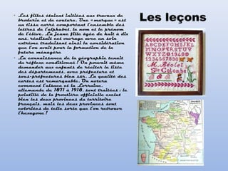 • Les filles étaient initiées aux travaux de
broderie et de couture. Une « marque » est
un tissu carré comportant l’ensemble des
lettres de l’alphabet, le nom et le prénom
de l’élève. La jeune fille âgée de huit à dix
ans, réalisait cet ouvrage avec un soin
extrême traduisant ainsi la considération
que l’on avait pour la formation de la
future ménagère
• La connaissance de la géographie tenait
du réflexe conditionné ! On pouvait même
demander aux enfants de réciter le liste
des départements, avec préfecture et
sous-préfectures bien sûr. La qualité des
cartes est remarquable. On notera
comment l’alsace et la Lorraine,
allemande de 1871 à 1918, sont traitées : le
pointillé de la frontière officielle exclut
bien les deux provinces du territoire
français, mais les deux provinces sont
coloriées de telle sorte que l’on retrouve
l’hexagone !
 