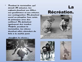• Pendant la récréation, qui
durait 30 minutes, les
enfants jouaient aux billes,
aux gendarmes et aux voleurs,
aux castagnettes. Ils jouaient
aussi au pioupiou (une sorte
de pétanque avec des
cailloux). Ils faisaient
également des rondes.
Parfois, pendant la
récréation, les élèves
devaient aller chercher du
bois à la mairie pour
chauffer la classe.
 