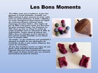 • Les billes sont, par excellence, le jeu des
garçons à l’école primaire, et jadis, ces
billes étaient le plus souvent en terre cuite
pour les moins fortunés, la belle « Agathe »
en verre transparent dans lequel on voyait
de curieuses formes colorées étant
l’apanage des plus riches. Les règles du
jeu de bille n’ont guère varié, les deux jeux
les plus courants étant, l’un d’amener sa
bille dans un trou en tirant le moins de
coups possibles tout en chassant la bille de
l’adversaire, l’autre étant de placer des
billes dans un triangle et d’en chasser le
plus grand nombre possible en les tirant
avec sa propre bille.
• La toupie : un jeu d’adresse qui consistait à
chasser ta toupie de son adversaire du
territoire de jeu a, par contre disparue des
cours de récréation.
• Le jeu des osselets encore en vogue de nos
jours, était autrefois beaucoup plus
répandu dans les zone rurales que dans les
villes pour la bonne raison que ces osselets
provenaient du pied du mouton. 
 