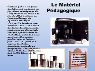 • Faisant partie du fond
scolaire, les mesures en
fer blanc témoignent de
l’importance qu'était à la
fin du XIX é siècle de
l’apprentissage du
système métrique.
• Les petits bouliers sont
courants dans les écoles
du début du siècle, mais
tomberont en désuétude
lorsque apparaîtront les
bûchettes, entre les deux
guerres. Les petits
projecteurs a images
fixes, utilisés pour les
leçons de chose,
botanique, zoologie ou
géographie, sont apparus
après 1951. Ils utilisaient
des petits films en 35
m/m
 