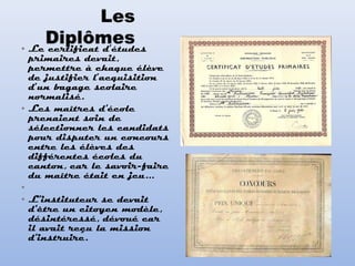 • Le certificat d’études
primaires devait,
permettre à chaque élève
de justifier l’acquisition
d’un bagage scolaire
normalisé.  
• Les maîtres d'école
prenaient soin de
sélectionner les candidats
pour disputer un concours
entre les élèves des
différentes écoles du
canton, car le savoir-faire
du maître était en jeu...
•  
• L'instituteur se devait
d'être un citoyen modèle,
désintéressé, dévoué car
il avait reçu la mission
d'instruire.
 