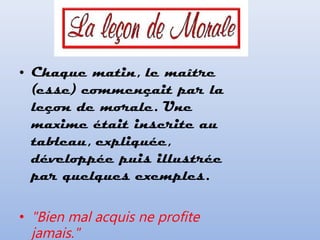 • Chaque matin, le maître
(esse) commençait par la
leçon de morale. Une
maxime était inscrite au
tableau, expliquée,
développée puis illustrée
par quelques exemples.
• "Bien mal acquis ne profite
jamais."
 