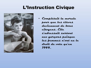 • Complétait la morale
pour que les élèves
deviennent de bons
citoyens. Elle
s’adressait surtout
aux garçons puisque
les femmes n’ont eu le
droit de vote qu’en
1944.
L’Instruction Civique
 