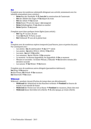 © Prof Particulier Allemand – 2015
	
	
Bei
S’emploie	pour	de	nombreux	substantifs	désignant	une	activité,	notamment	avec	les	
infinitifs	nominalisés	(avec	articles)	:			
- Beim	Bau	der	Autobahn	à	À,	Lors	de	la	construction	de	l’autoroute	
- Bei	der	Abfahrt	des	Zuges	à	Au	départ	du	train		
- Bei	der	Arbeit	à	Au	travail	
- Beim	Essen	à	Lors	du	repas	=	en	mangeant	
- Beim	Schlafengehen	à	en	allant	se	coucher	
- Beim	Spielen	à	en	jouant		
	
S’emploie	aussi	dans	quelques	lexies	figées	(sans	article)	:	
- Bei	Tag	à		Le	jour,	de	jour		
- Paris	bei	Nacht	à	Paris,	la	nuit	
- Bei	Vollmond	à	Lors	de	la	pleine	lune		
	
In
S’emploie	avec	de	nombreux	repères	temporels	(sauf	heures,	jours	et	parties	du	jour)		
Par	conséquent	avec	:	
- Les	siècles	:	Im	20.	Jahrhundert	à	Au	21ème	siècle	
- Les	années	:	Im	Jahre	2016	(=	2016)	à	En	2016	
- Les	mois	:	Im	Juli	à	En	juillet	
- Les	semaines	:	In	der	Woche	à	En	semaine	
- Le	moment	:	In	diesem	Augenblick,	Im	Augenblick	à	En	ce	moment	
- Minutes	et	secondes	:	In	letzter	Minute	/	Sekunde	à	En	dernière	minute,	à	la	
dernière	seconde	
- Les	saisons	à	Im	Winter	à	En	hivers	
	
S’emploie	avec	de	nombreux	autres	désignés	(paramètres	intérieurs)	:		
Im	Krieg	à	En	guerre		
In	den	Ferien,	Im	Urlaub	à	En	vacances		
Im	Unterricht	à	En	cours	
	
Während
Während	=	pendant,	durant	(Portion	de	temps	dans	son	déroulement)	:		
- Während	der	Arbeitszeit	ist	das	Rauchen	verboten	à	Pendant	les	heures	de	
travail,	il	est	interdit	de	fumer	
- Während	der	Ferien	war	ich	zu	Hause	à	Pendant	les	vacances,	j’étais	chez	moi	
- Während	dieser	Zeit	lebte	ich	in	Berlin	à	À	cette	époque,	je	vivais	à	Berlin	
	
	
	
 