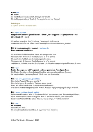 ©	Prof	Particulier	Allemand	-	2016	
AUS = par
La cause
Sie	handelt	aus	Freundschaft.	Elle	agit	par	amitié.	
Ich	traf	ihn	aus	reinem	Zufall.	Je	l’ai	rencontré	par	pur	hasard.		
	
Remarque	
L’adjectif	prend	la	marque	forte.	
	
	
BEI = près de, chez
Préposition locative (avec le sens « chez », elle s’oppose à la préposition « zu »
directive) (Cf.	«	zu	»)	
	
Ich	wohne	beim	(bei	dem)	Rathaus.	J’habite	près	de	la	mairie.		
Die	Kinder	wohnen	bei	ihren	Eltern.	Les	enfants	habitent	chez	leurs	parents.		
	
BEI (+ verbe substantivé ou nom) = en train de
Deux nuances possibles…
Ich	war	beim	Fußballspielen,	als	du	mich	angerufen	hast.		
J’étais	en	train	de	jouer	au	football	quand	tu	m’as	appelé.		
Ich	war	beim	Fußball,	als	du	mich	angerufen	hast.	
J’étais	en	train	de	jouer	au	football	quand	tu	m’as	appelé.		
à	J’étais	en	train	de	jouer	ou	de	regarder.	Les	deux	nuances	sont	possibles	avec	le	nom.		
	
BEI = par
Partie du corps par où l’on prend ou tient quelqu’un / quelque chose
Die	Mutter	fasst	ihren	Sohn	bei	der	Hand.	La	mère	prend	son	fils	par	la	main.	
Sie	hält	ihn	beim	(bei	dem)	Ärmel.	Elle	le	tient	par	la	manche.	
	
BEI = en, avec, pourvu de, gratifié de
Bist	du	bei	Appetit?	Es-tu	en	appétit	?	
Bist	du	bei	guter	Gesundheit?	Es-tu	en	bonne	santé	?	
Er	ist	bei	schlechter	Laune.	Il	est	de	mauvaise	humeur.	
Wir	reisen	nicht	bei	regnerischem	Wetter.	Nous	ne	voyageons	pas	par	temps	de	pluie.	
	
BEI = avec, vu, étant donné, malgré
Bei	seinem	Charakter	wird	er	Probleme	haben.	Vu	son	caractère,	il	aura	des	problèmes.	
Beim	besten	Willen	ist	es	unmöglich.	Avec	la	meilleure	volonté,	c’est	impossible.	
Bei	diesem	Wetter	bleibe	ich	zu	Hause.	Avec	ce	temps,	je	reste	à	la	maison.		
	
BEI = par
Le serment
Bei	Gott!	Par	Dieu	!	
Ich	schwöre	es	bei	meiner	Ehre.	Je	le	jure	sur	mon	honneur.	
 